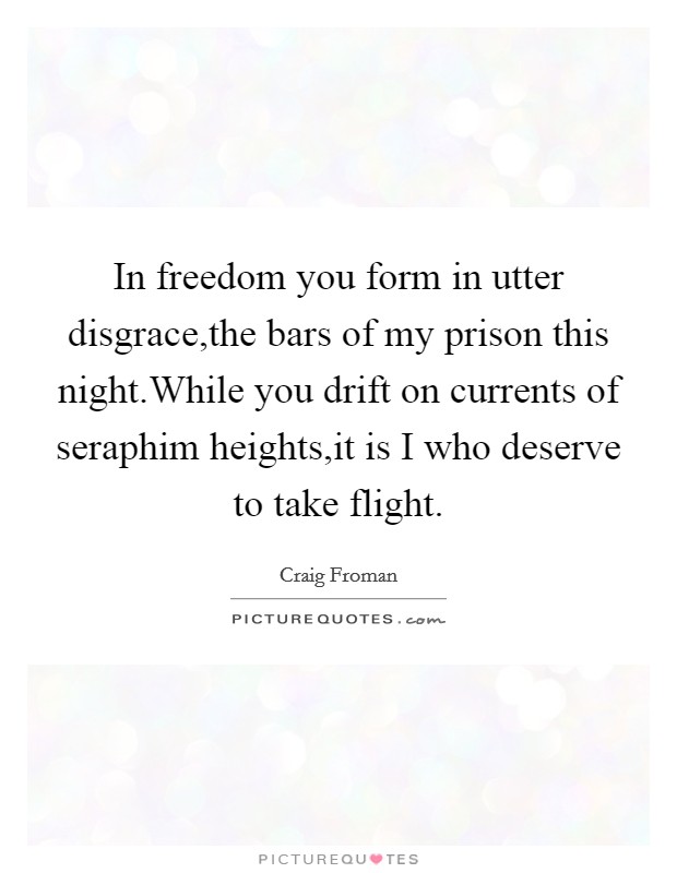 In freedom you form in utter disgrace,the bars of my prison this night.While you drift on currents of seraphim heights,it is I who deserve to take flight. Picture Quote #1