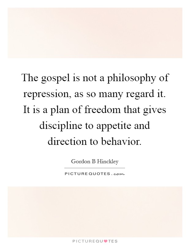 The gospel is not a philosophy of repression, as so many regard it. It is a plan of freedom that gives discipline to appetite and direction to behavior. Picture Quote #1