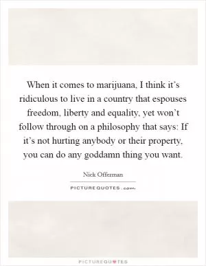 When it comes to marijuana, I think it’s ridiculous to live in a country that espouses freedom, liberty and equality, yet won’t follow through on a philosophy that says: If it’s not hurting anybody or their property, you can do any goddamn thing you want Picture Quote #1