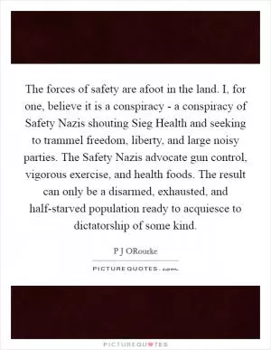 The forces of safety are afoot in the land. I, for one, believe it is a conspiracy - a conspiracy of Safety Nazis shouting Sieg Health and seeking to trammel freedom, liberty, and large noisy parties. The Safety Nazis advocate gun control, vigorous exercise, and health foods. The result can only be a disarmed, exhausted, and half-starved population ready to acquiesce to dictatorship of some kind Picture Quote #1