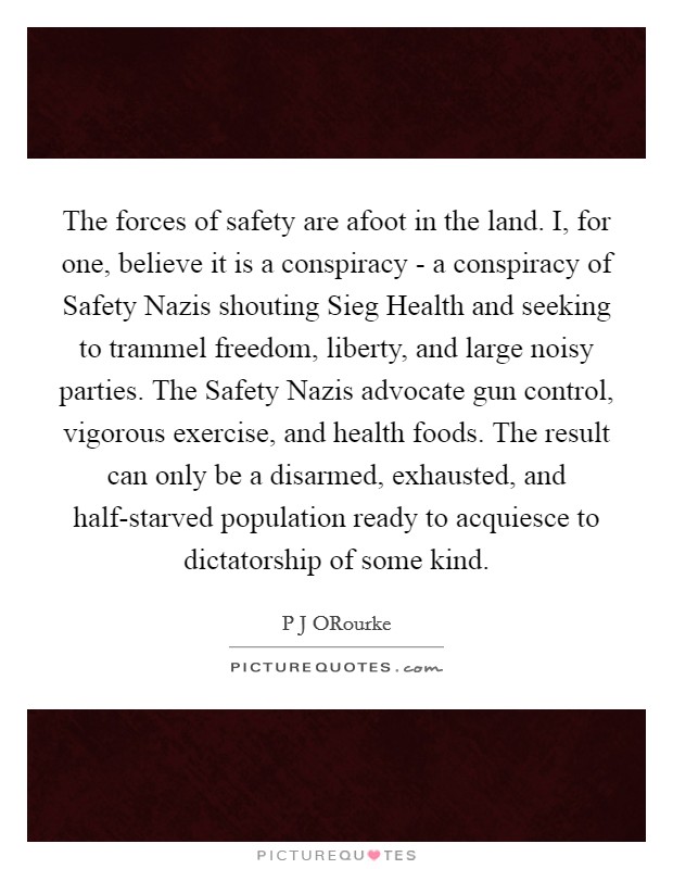 The forces of safety are afoot in the land. I, for one, believe it is a conspiracy - a conspiracy of Safety Nazis shouting Sieg Health and seeking to trammel freedom, liberty, and large noisy parties. The Safety Nazis advocate gun control, vigorous exercise, and health foods. The result can only be a disarmed, exhausted, and half-starved population ready to acquiesce to dictatorship of some kind. Picture Quote #1