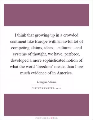 I think that growing up in a crowded continent like Europe with an awful lot of competing claims, ideas... cultures... and systems of thought, we have, perforce, developed a more sophisticated notion of what the word ‘freedom’ means than I see much evidence of in America Picture Quote #1