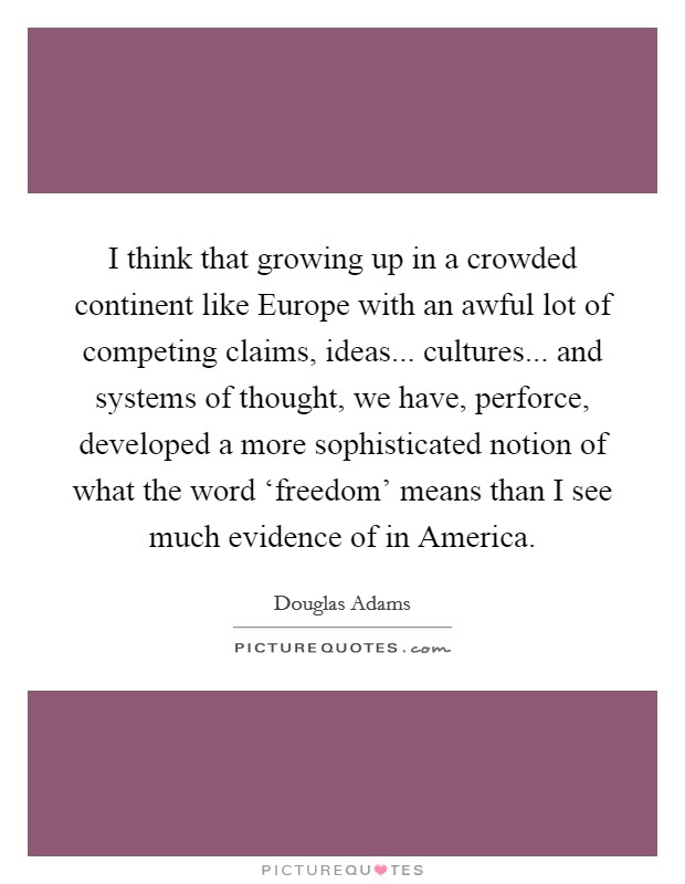 I think that growing up in a crowded continent like Europe with an awful lot of competing claims, ideas... cultures... and systems of thought, we have, perforce, developed a more sophisticated notion of what the word ‘freedom' means than I see much evidence of in America. Picture Quote #1