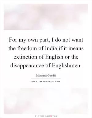 For my own part, I do not want the freedom of India if it means extinction of English or the disappearance of Englishmen Picture Quote #1