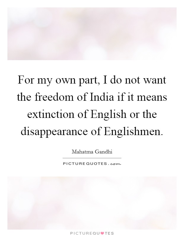 For my own part, I do not want the freedom of India if it means extinction of English or the disappearance of Englishmen. Picture Quote #1
