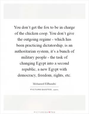 You don’t get the fox to be in charge of the chicken coop. You don’t give the outgoing regime - which has been practicing dictatorship, is an authoritarian system, it’s a bunch of military people - the task of changing Egypt into a second republic, a new Egypt with democracy, freedom, rights, etc Picture Quote #1