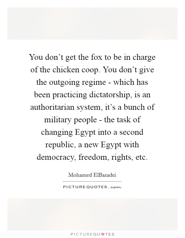 You don't get the fox to be in charge of the chicken coop. You don't give the outgoing regime - which has been practicing dictatorship, is an authoritarian system, it's a bunch of military people - the task of changing Egypt into a second republic, a new Egypt with democracy, freedom, rights, etc. Picture Quote #1