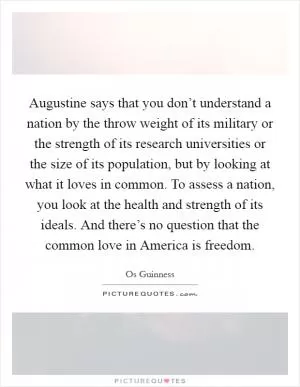 Augustine says that you don’t understand a nation by the throw weight of its military or the strength of its research universities or the size of its population, but by looking at what it loves in common. To assess a nation, you look at the health and strength of its ideals. And there’s no question that the common love in America is freedom Picture Quote #1