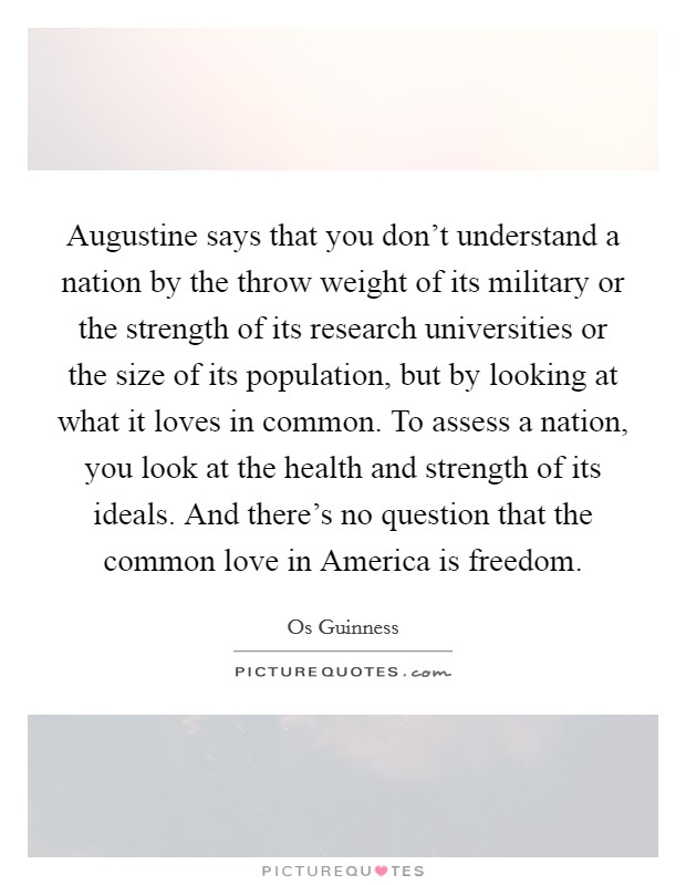 Augustine says that you don't understand a nation by the throw weight of its military or the strength of its research universities or the size of its population, but by looking at what it loves in common. To assess a nation, you look at the health and strength of its ideals. And there's no question that the common love in America is freedom. Picture Quote #1