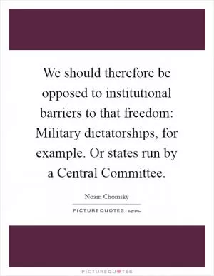 We should therefore be opposed to institutional barriers to that freedom: Military dictatorships, for example. Or states run by a Central Committee Picture Quote #1