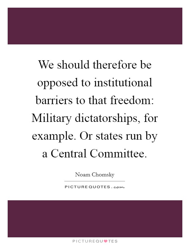 We should therefore be opposed to institutional barriers to that freedom: Military dictatorships, for example. Or states run by a Central Committee. Picture Quote #1