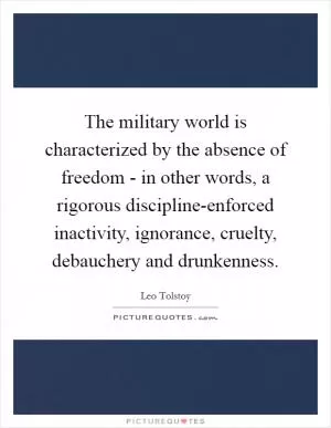 The military world is characterized by the absence of freedom - in other words, a rigorous discipline-enforced inactivity, ignorance, cruelty, debauchery and drunkenness Picture Quote #1