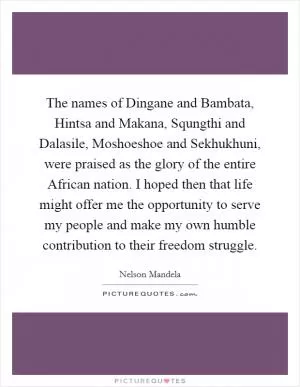 The names of Dingane and Bambata, Hintsa and Makana, Squngthi and Dalasile, Moshoeshoe and Sekhukhuni, were praised as the glory of the entire African nation. I hoped then that life might offer me the opportunity to serve my people and make my own humble contribution to their freedom struggle Picture Quote #1