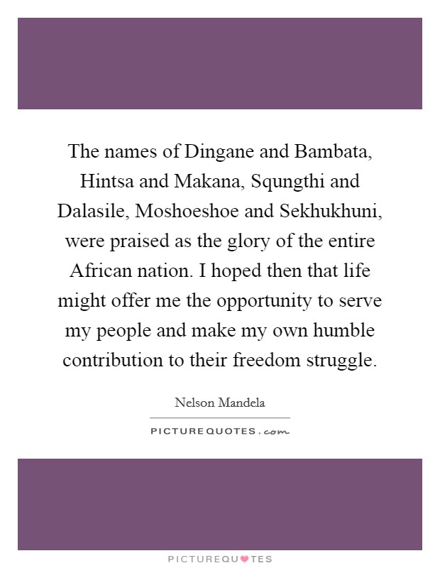 The names of Dingane and Bambata, Hintsa and Makana, Squngthi and Dalasile, Moshoeshoe and Sekhukhuni, were praised as the glory of the entire African nation. I hoped then that life might offer me the opportunity to serve my people and make my own humble contribution to their freedom struggle. Picture Quote #1
