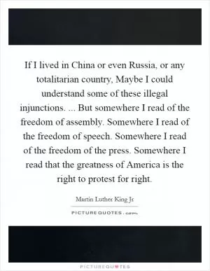 If I lived in China or even Russia, or any totalitarian country, Maybe I could understand some of these illegal injunctions. ... But somewhere I read of the freedom of assembly. Somewhere I read of the freedom of speech. Somewhere I read of the freedom of the press. Somewhere I read that the greatness of America is the right to protest for right Picture Quote #1