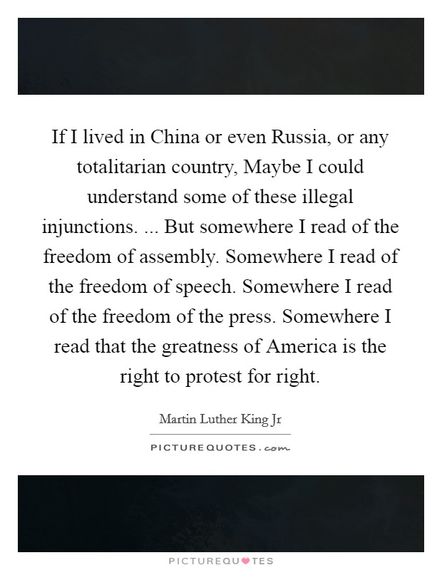 If I lived in China or even Russia, or any totalitarian country, Maybe I could understand some of these illegal injunctions. ... But somewhere I read of the freedom of assembly. Somewhere I read of the freedom of speech. Somewhere I read of the freedom of the press. Somewhere I read that the greatness of America is the right to protest for right. Picture Quote #1