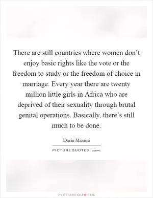 There are still countries where women don’t enjoy basic rights like the vote or the freedom to study or the freedom of choice in marriage. Every year there are twenty million little girls in Africa who are deprived of their sexuality through brutal genital operations. Basically, there’s still much to be done Picture Quote #1