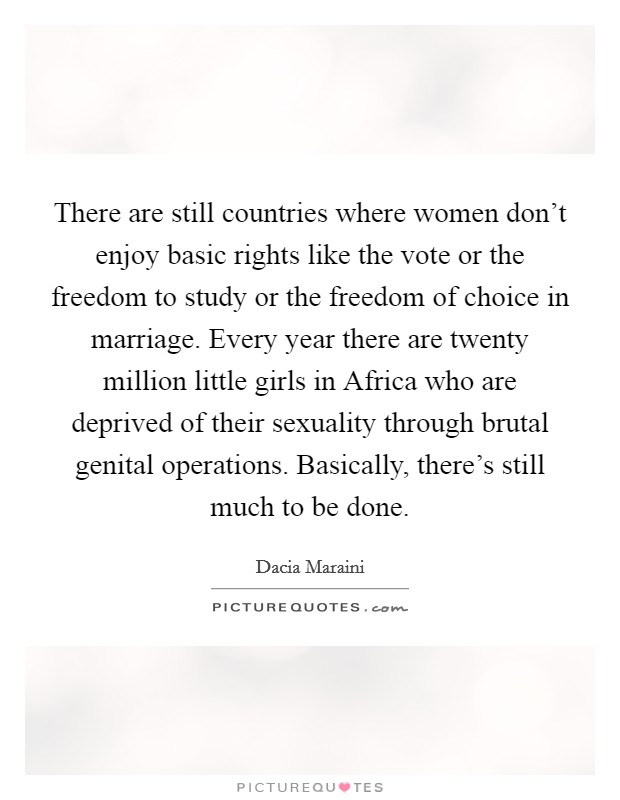 There are still countries where women don't enjoy basic rights like the vote or the freedom to study or the freedom of choice in marriage. Every year there are twenty million little girls in Africa who are deprived of their sexuality through brutal genital operations. Basically, there's still much to be done. Picture Quote #1