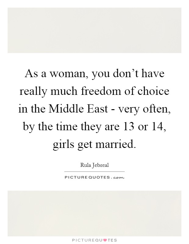As a woman, you don't have really much freedom of choice in the Middle East - very often, by the time they are 13 or 14, girls get married. Picture Quote #1