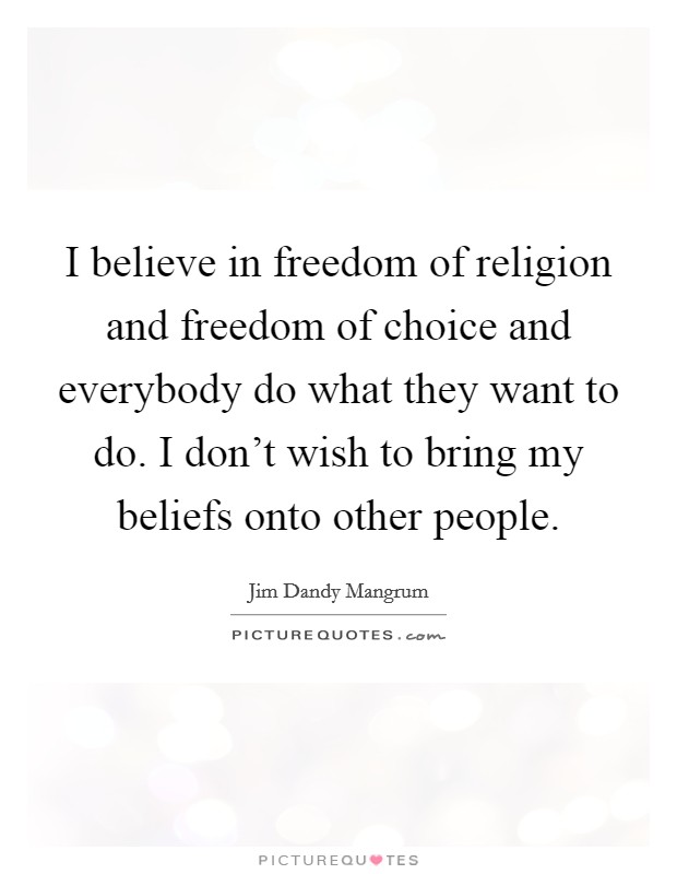 I believe in freedom of religion and freedom of choice and everybody do what they want to do. I don't wish to bring my beliefs onto other people. Picture Quote #1