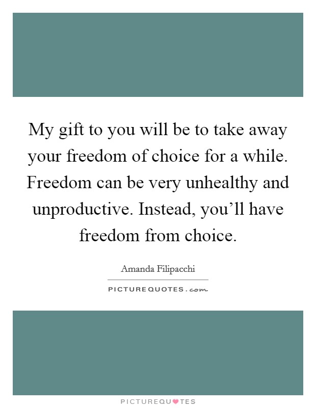 My gift to you will be to take away your freedom of choice for a while. Freedom can be very unhealthy and unproductive. Instead, you'll have freedom from choice. Picture Quote #1