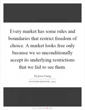 Every market has some rules and boundaries that restrict freedom of choice. A market looks free only because we so unconditionally accept its underlying restrictions that we fail to see them Picture Quote #1