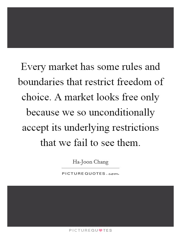 Every market has some rules and boundaries that restrict freedom of choice. A market looks free only because we so unconditionally accept its underlying restrictions that we fail to see them. Picture Quote #1