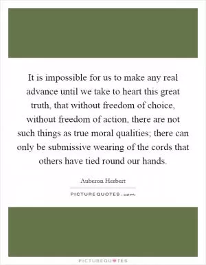 It is impossible for us to make any real advance until we take to heart this great truth, that without freedom of choice, without freedom of action, there are not such things as true moral qualities; there can only be submissive wearing of the cords that others have tied round our hands Picture Quote #1