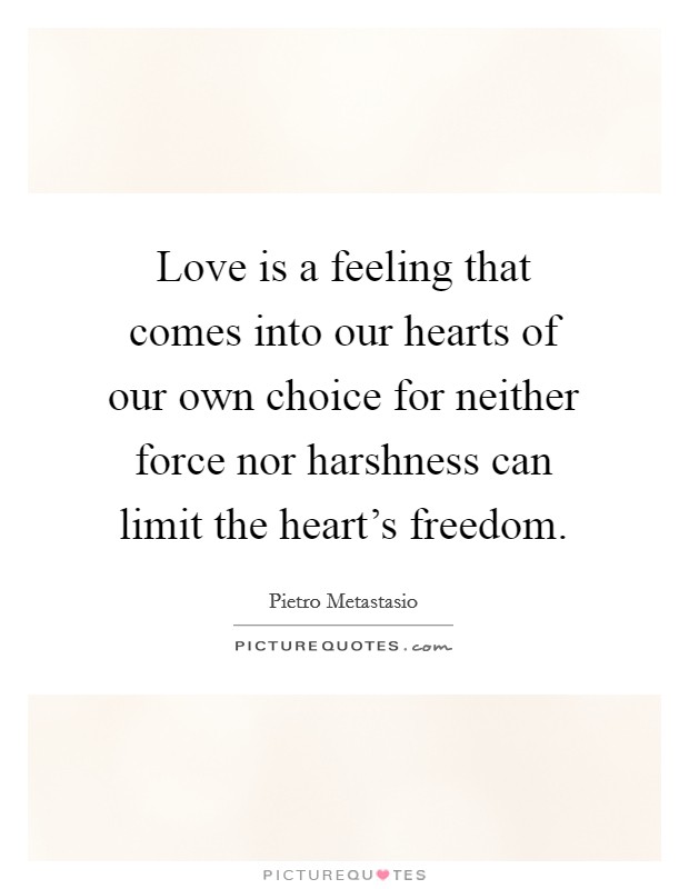 Love is a feeling that comes into our hearts of our own choice for neither force nor harshness can limit the heart's freedom. Picture Quote #1
