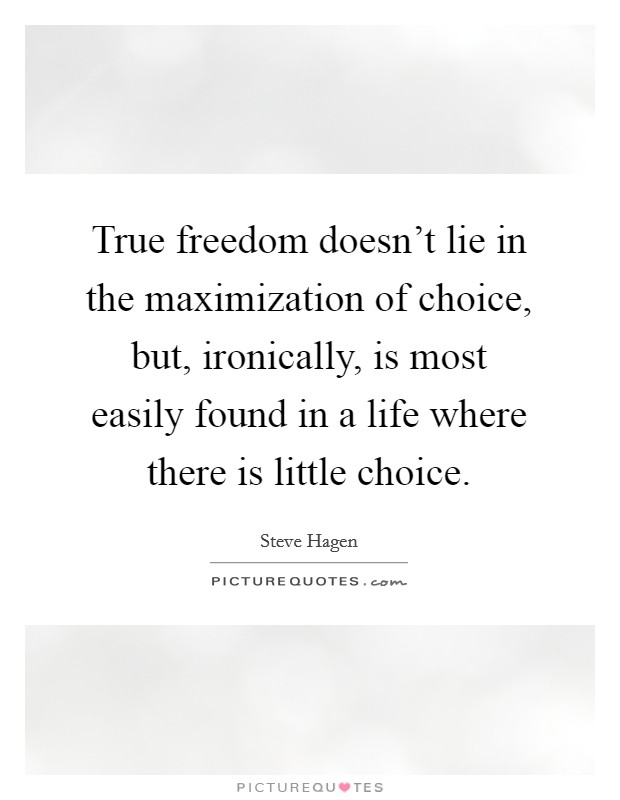 True freedom doesn't lie in the maximization of choice, but, ironically, is most easily found in a life where there is little choice. Picture Quote #1