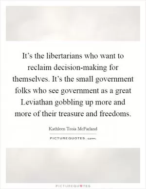 It’s the libertarians who want to reclaim decision-making for themselves. It’s the small government folks who see government as a great Leviathan gobbling up more and more of their treasure and freedoms Picture Quote #1