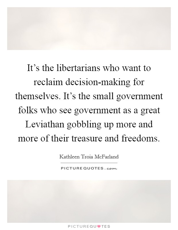 It's the libertarians who want to reclaim decision-making for themselves. It's the small government folks who see government as a great Leviathan gobbling up more and more of their treasure and freedoms. Picture Quote #1