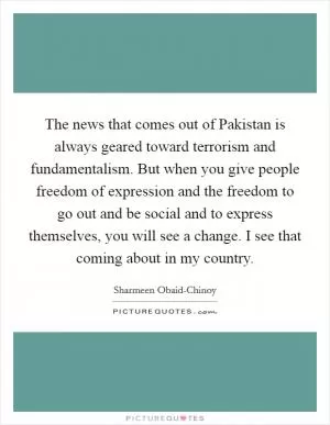 The news that comes out of Pakistan is always geared toward terrorism and fundamentalism. But when you give people freedom of expression and the freedom to go out and be social and to express themselves, you will see a change. I see that coming about in my country Picture Quote #1