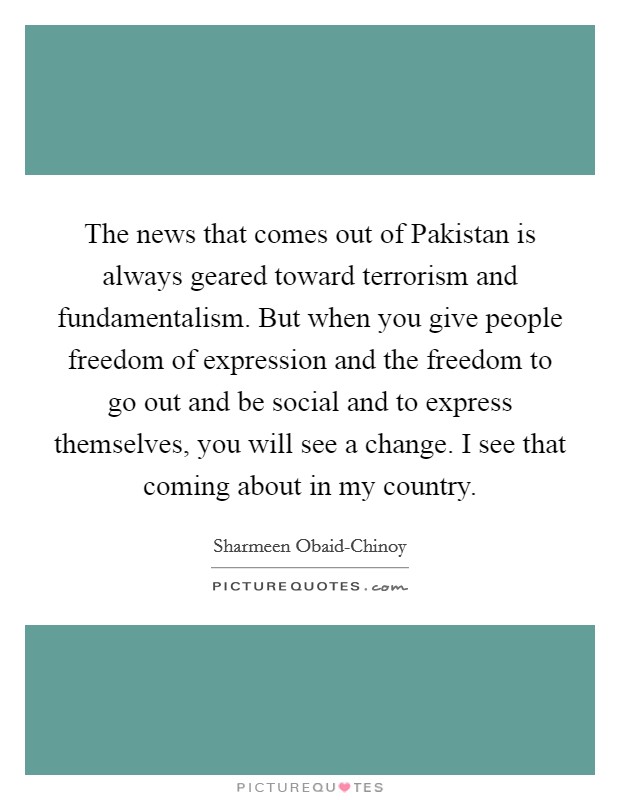 The news that comes out of Pakistan is always geared toward terrorism and fundamentalism. But when you give people freedom of expression and the freedom to go out and be social and to express themselves, you will see a change. I see that coming about in my country. Picture Quote #1
