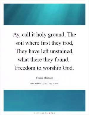 Ay, call it holy ground, The soil where first they trod, They have left unstained, what there they found,- Freedom to worship God Picture Quote #1