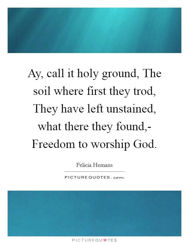 Ay, call it holy ground, The soil where first they trod, They have left unstained, what there they found,- Freedom to worship God. Picture Quote #1