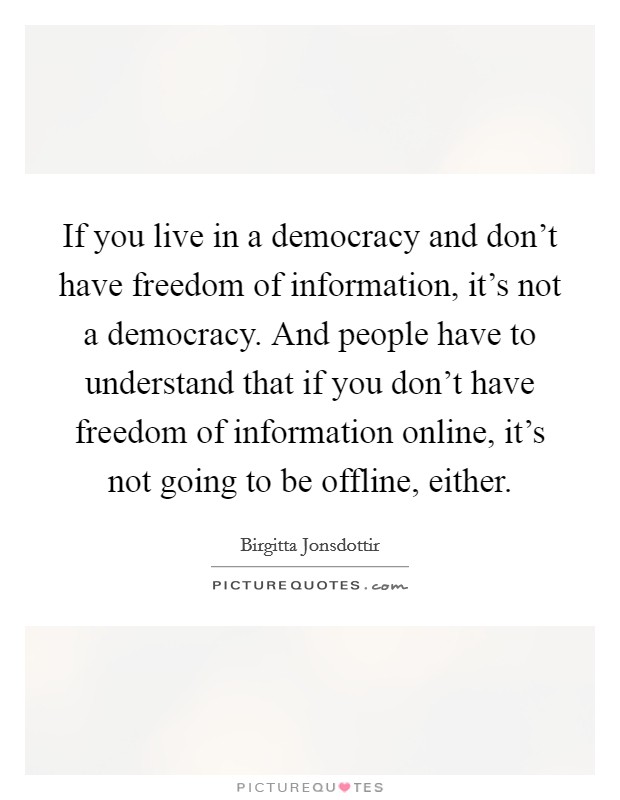 If you live in a democracy and don't have freedom of information, it's not a democracy. And people have to understand that if you don't have freedom of information online, it's not going to be offline, either. Picture Quote #1