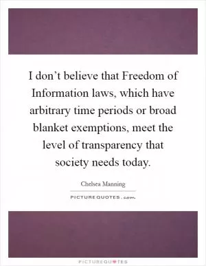 I don’t believe that Freedom of Information laws, which have arbitrary time periods or broad blanket exemptions, meet the level of transparency that society needs today Picture Quote #1