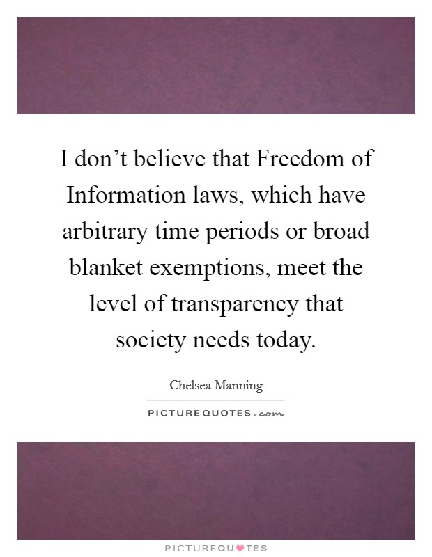 I don't believe that Freedom of Information laws, which have arbitrary time periods or broad blanket exemptions, meet the level of transparency that society needs today. Picture Quote #1