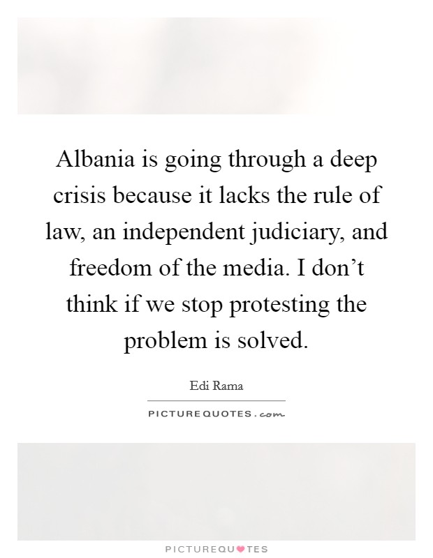 Albania is going through a deep crisis because it lacks the rule of law, an independent judiciary, and freedom of the media. I don't think if we stop protesting the problem is solved. Picture Quote #1