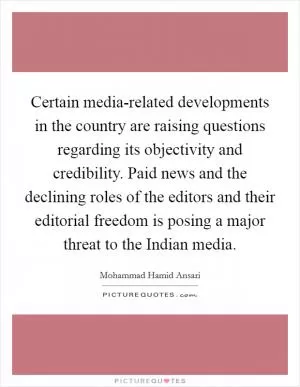 Certain media-related developments in the country are raising questions regarding its objectivity and credibility. Paid news and the declining roles of the editors and their editorial freedom is posing a major threat to the Indian media Picture Quote #1
