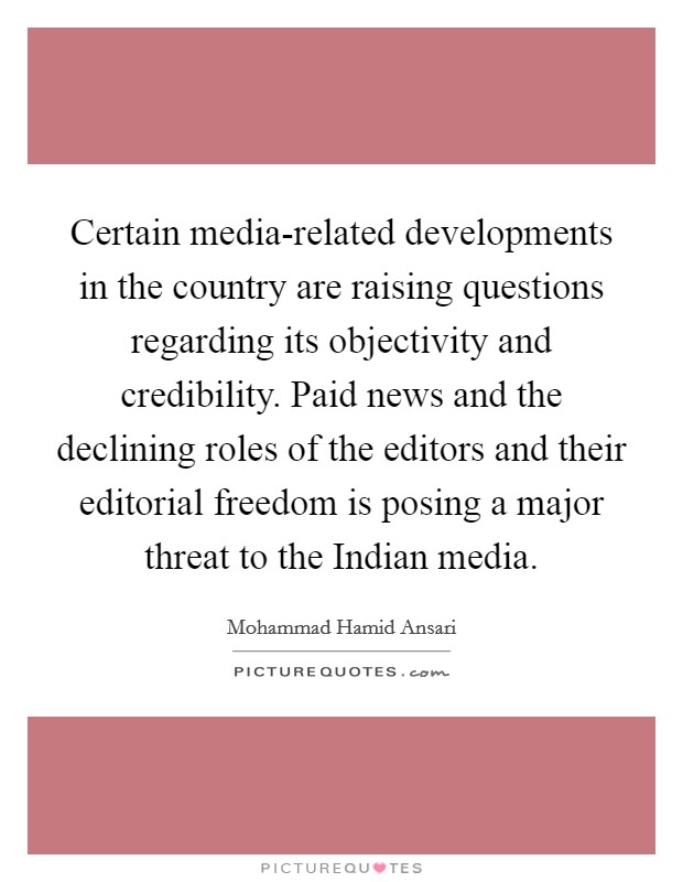 Certain media-related developments in the country are raising questions regarding its objectivity and credibility. Paid news and the declining roles of the editors and their editorial freedom is posing a major threat to the Indian media. Picture Quote #1