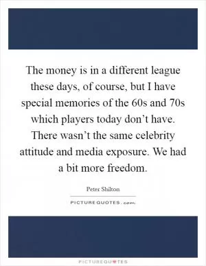 The money is in a different league these days, of course, but I have special memories of the 60s and 70s which players today don’t have. There wasn’t the same celebrity attitude and media exposure. We had a bit more freedom Picture Quote #1