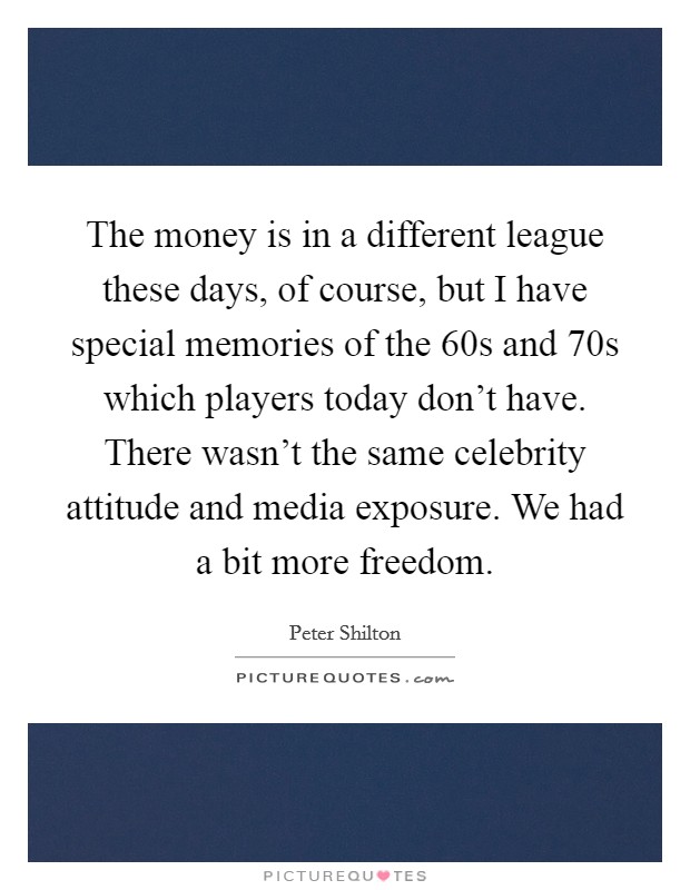 The money is in a different league these days, of course, but I have special memories of the 60s and 70s which players today don't have. There wasn't the same celebrity attitude and media exposure. We had a bit more freedom. Picture Quote #1