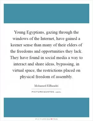 Young Egyptians, gazing through the windows of the Internet, have gained a keener sense than many of their elders of the freedoms and opportunities they lack. They have found in social media a way to interact and share ideas, bypassing, in virtual space, the restrictions placed on physical freedom of assembly Picture Quote #1