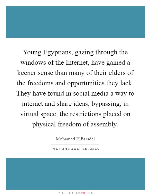 Young Egyptians, gazing through the windows of the Internet, have gained a keener sense than many of their elders of the freedoms and opportunities they lack. They have found in social media a way to interact and share ideas, bypassing, in virtual space, the restrictions placed on physical freedom of assembly. Picture Quote #1
