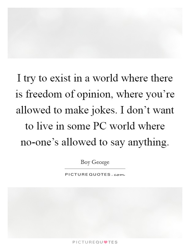 I try to exist in a world where there is freedom of opinion, where you're allowed to make jokes. I don't want to live in some PC world where no-one's allowed to say anything. Picture Quote #1