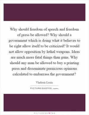 Why should freedom of speech and freedom of press be allowed? Why should a government which is doing what it believes to be right allow itself to be criticized? It would not allow opposition by lethal weapons. Ideas are much more fatal things than guns. Why should any man be allowed to buy a printing press and disseminate pernicious opinions calculated to embarrass the government? Picture Quote #1