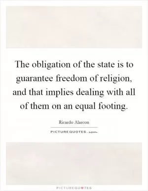 The obligation of the state is to guarantee freedom of religion, and that implies dealing with all of them on an equal footing Picture Quote #1