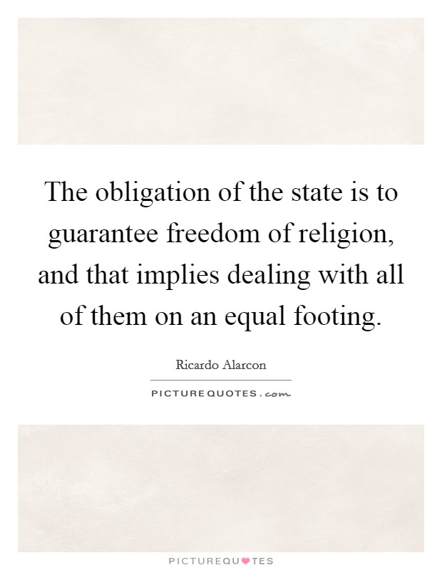 The obligation of the state is to guarantee freedom of religion, and that implies dealing with all of them on an equal footing. Picture Quote #1